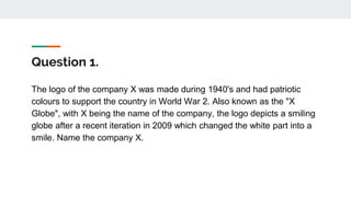 Question 1.
The logo of the company X was made during 1940's and had patriotic
colours to support the country in World War 2. Also known as the "X
Globe", with X being the name of the company, the logo depicts a smiling
globe after a recent iteration in 2009 which changed the white part into a
smile. Name the company X.
 