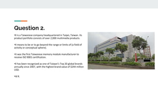 Question 2.
•X is a Taiwanese company headquartered in Taipei, Taiwan. Its
product portfolio consists of over 2,000 multimedia products.
•X means to be or to go beyond the range or limits of (a field of
activity or conceptual sphere).
•It was the first Taiwanese memory module manufacturer to
receive ISO 9001 certification.
•X has been recognized as one of Taiwan’s Top 20 global brands
annually since 2007, with the highest brand value of $244 million
USD.
•Id X.
 
