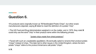 Question 6.
•X's products were originally known as "X Newfangled Potato Chips", but other snack
manufacturers objected, saying X failed to meet the definition of a potato "chip".
• The US Food and Drug Administration weighed in on the matter, and in 1975, they ruled X
could only use the word "chip" in their product name within the following phrase:
"potato chips made from dried potatoes".
• Faced with such an unpalatable appellation, X eventually opted to rename their product potato
"crisps" instead of chips. This later led to other issues in the United Kingdom, where the term
potato "crisps" refers to the product Americans call potato "chips".
Id X.
 