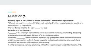 Question 7.
Following is part of Act V, Scene I of William Shakespeare’s A Midsummer Night’s Dream-
“Where is our usual ______ of mirth? What revels are in hand? Is there no play to ease the anguish of a
torturing hour?” – King Theseus
This was the first time that the word ______ was used.
According to Urban Dictionary:
“________ is the company's representative who is responsible for harassing, intimidating, disciplining
and strong-arming employees in the name of better business practices.
Collectively, _________ are the scum that rises to the top of the pond in which we all must daily swim,
and the company's ethics hotline is the vast barge that pushes this slime to shore to be beached and
shriveled in the white-hot scorching sun of accountability.”
If not for Shakespeare, workday complaining in the office break room just wouldn’t be the same. FITB.
 
