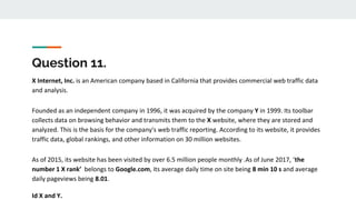 Question 11.
X Internet, Inc. is an American company based in California that provides commercial web traffic data
and analysis.
Founded as an independent company in 1996, it was acquired by the company Y in 1999. Its toolbar
collects data on browsing behavior and transmits them to the X website, where they are stored and
analyzed. This is the basis for the company's web traffic reporting. According to its website, it provides
traffic data, global rankings, and other information on 30 million websites.
As of 2015, its website has been visited by over 6.5 million people monthly .As of June 2017, ‘the
number 1 X rank’ belongs to Google.com, its average daily time on site being 8 min 10 s and average
daily pageviews being 8.01.
Id X and Y.
 