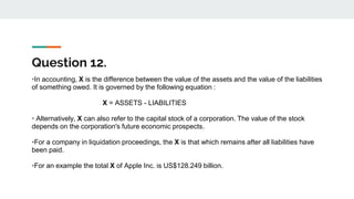Question 12.
•In accounting, X is the difference between the value of the assets and the value of the liabilities
of something owed. It is governed by the following equation :
X = ASSETS - LIABILITIES
• Alternatively, X can also refer to the capital stock of a corporation. The value of the stock
depends on the corporation's future economic prospects.
•For a company in liquidation proceedings, the X is that which remains after all liabilities have
been paid.
•For an example the total X of Apple Inc. is US$128.249 billion.
 