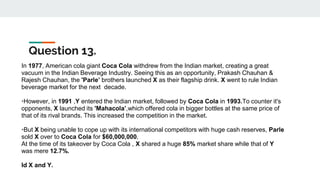 Question 13.
In 1977, American cola giant Coca Cola withdrew from the Indian market, creating a great
vacuum in the Indian Beverage Industry. Seeing this as an opportunity, Prakash Chauhan &
Rajesh Chauhan, the 'Parle’ brothers launched X as their flagship drink. X went to rule Indian
beverage market for the next decade.
•However, in 1991 ,Y entered the Indian market, followed by Coca Cola in 1993.To counter it's
opponents, X launched its 'Mahacola’,which offered cola in bigger bottles at the same price of
that of its rival brands. This increased the competition in the market.
•But X being unable to cope up with its international competitors with huge cash reserves, Parle
sold X over to Coca Cola for $60,000,000.
At the time of its takeover by Coca Cola , X shared a huge 85% market share while that of Y
was mere 12.7%.
Id X and Y.
 