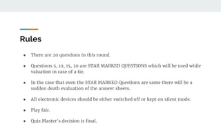 Rules
● There are 20 questions in this round.
● Questions 5, 10, 15, 20 are STAR MARKED QUESTIONS which will be used while
valuation in case of a tie.
● In the case that even the STAR MARKED Questions are same there will be a
sudden death evaluation of the answer sheets.
● All electronic devices should be either switched off or kept on silent mode.
● Play fair.
● Quiz Master's decision is final.
 