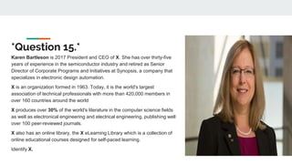 *Question 15.*
Karen Bartleson is 2017 President and CEO of X. She has over thirty-five
years of experience in the semiconductor industry and retired as Senior
Director of Corporate Programs and Initiatives at Synopsis, a company that
specializes in electronic design automation.
X is an organization formed in 1963. Today, it is the world's largest
association of technical professionals with more than 420,000 members in
over 160 countries around the world
X produces over 30% of the world's literature in the computer science fields
as well as electronical engineering and electrical engineering, publishing well
over 100 peer-reviewed journals.
X also has an online library, the X eLearning Library which is a collection of
online educational courses designed for self-paced learning.
Identify X.
 