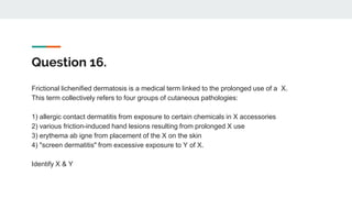 Question 16.
Frictional lichenified dermatosis is a medical term linked to the prolonged use of a X.
This term collectively refers to four groups of cutaneous pathologies:
1) allergic contact dermatitis from exposure to certain chemicals in X accessories
2) various friction-induced hand lesions resulting from prolonged X use
3) erythema ab igne from placement of the X on the skin
4) "screen dermatitis" from excessive exposure to Y of X.
Identify X & Y
 