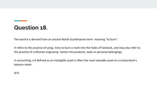 Question 18.
The word X is derived from an ancient North Scandinavian term meaning "to burn".
It refers to the practice of using irons to burn a mark into the hides of livestock, and may also refer to
the practice of craftsmen engraving names into products, tools or personal belongings.
In accounting, a X defined as an intangible asset is often the most valuable asset on a corporation's
balance sheet.
Id X.
 