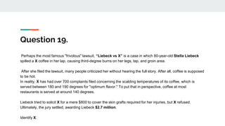 Question 19.
Perhaps the most famous "frivolous" lawsuit, “Liebeck vs X” is a case in which 80-year-old Stella Liebeck
spilled a X coffee in her lap, causing third-degree burns on her legs, lap, and groin area.
After she filed the lawsuit, many people criticized her without hearing the full story. After all, coffee is supposed
to be hot.
In reality, X has had over 700 complaints filed concerning the scalding temperatures of its coffee, which is
served between 180 and 190 degrees for "optimum flavor." To put that in perspective, coffee at most
restaurants is served at around 140 degrees.
Liebeck tried to solicit X for a mere $800 to cover the skin grafts required for her injuries, but X refused.
Ultimately, the jury settled, awarding Liebeck $2.7 million.
Identify X.
 