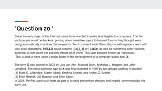 *Question 20.*
Since the early days of the Internet, users have wanted to make text illegible to computers. The first
such people could be hackers, posting about sensitive topics to Internet forums they thought were
being automatically monitored for keywords. To circumvent such filters, they would replace a word with
look-alike characters. HELLO could become |-|3|_|_() or )-(3££0, as well as numerous other variants,
such that a filter could not possibly detect all of them. This later became known as leetspeak.
This is said to have been a major factor in the development of a computer based test X.
The term X was coined in 2003 by Luis von Ahn, Manuel Blum, Nicholas J. Hopper, and John
Langford. The most common type of X was first invented in 1997 by two groups working in parallel:
(1) Mark D. Lillibridge, Martin Abadi, Krishna Bharat, and Andrei Z. Broder
(2) Eran Reshef, Gili Raanan and Eilon Solan.
In 2001, PayPal used such tests as part of a fraud prevention strategy and helped commercialize this
early use.
 