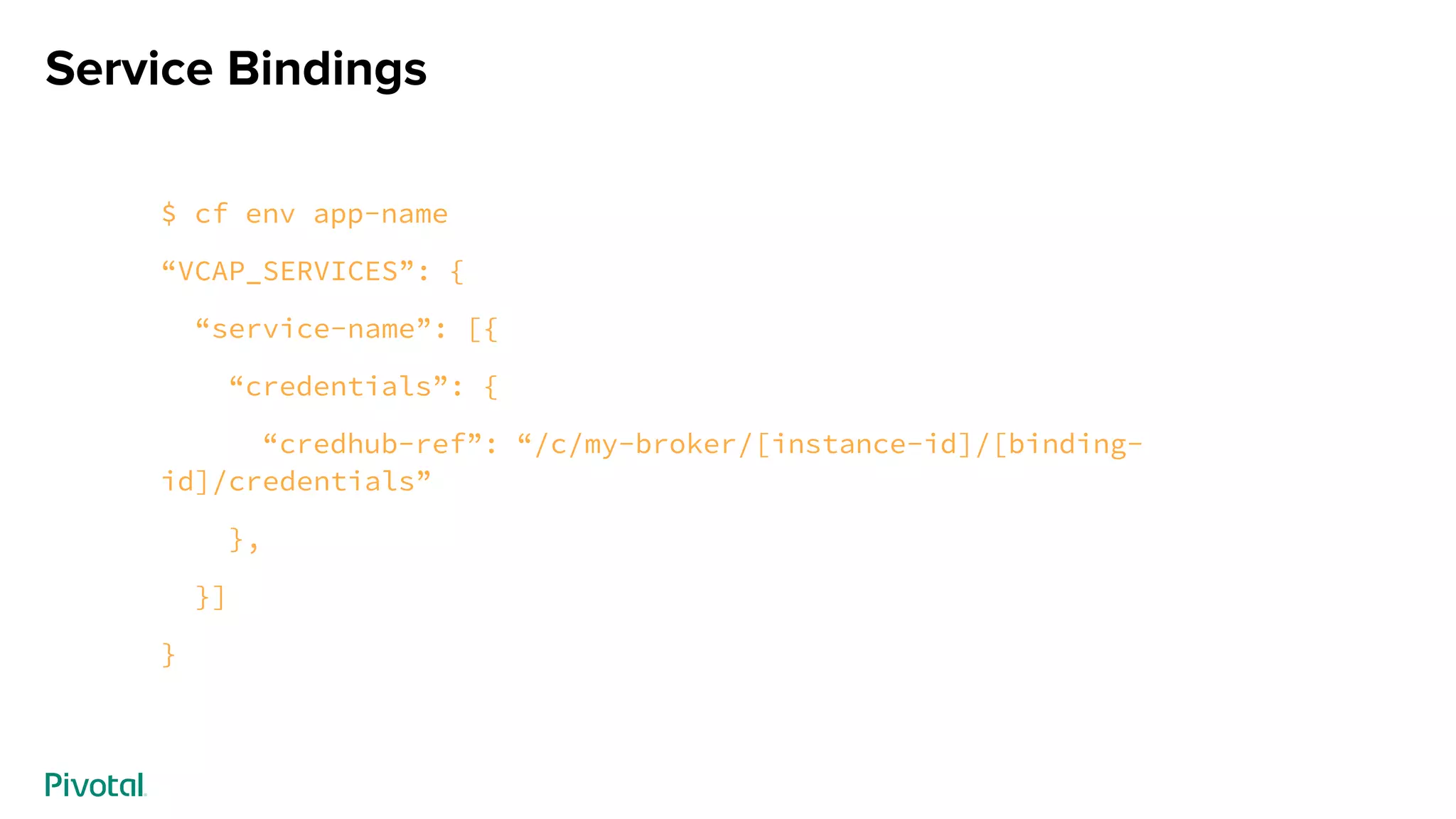 Service Bindings
$ cf env app-name
“VCAP_SERVICES”: {
“service-name”: [{
“credentials”: {
“credhub-ref”: “/c/my-broker/[instance-id]/[binding-
id]/credentials”
},
}]
}
 