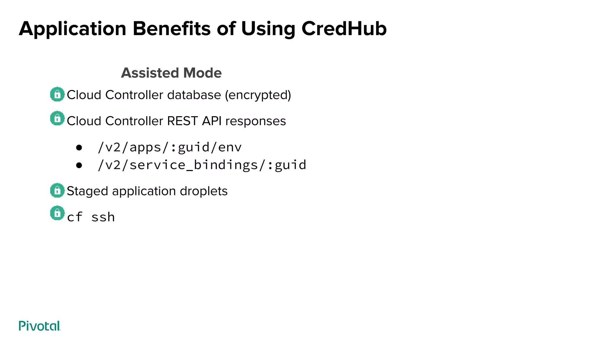 Application Benefits of Using CredHub
Cloud Controller database (encrypted)
Cloud Controller REST API responses
● /v2/apps/:guid/env
● /v2/service_bindings/:guid
Staged application droplets
cf ssh
Assisted Mode
 