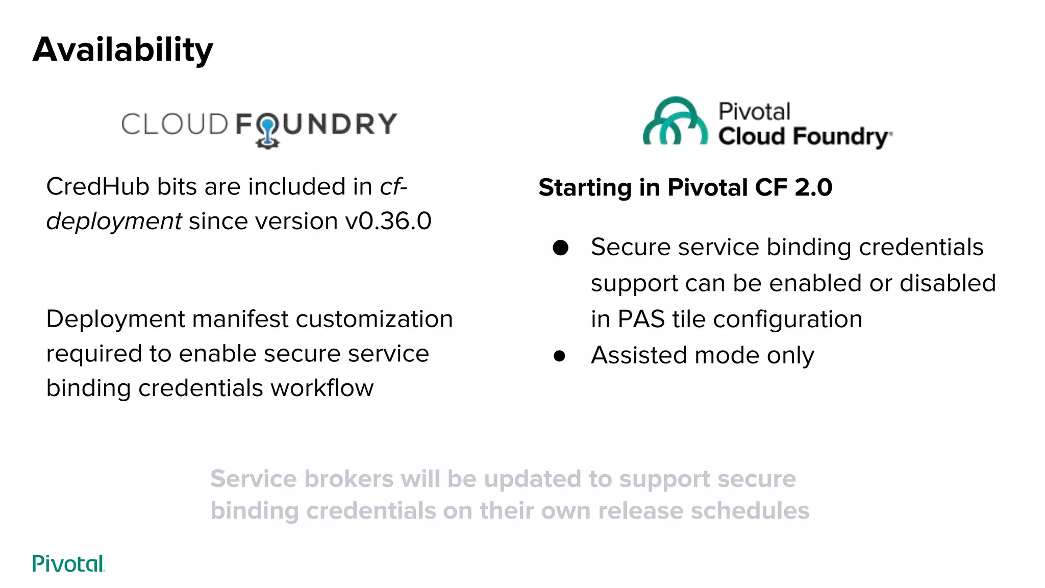 Availability
CredHub bits are included in cf-
deployment since version v0.36.0
Deployment manifest customization
required to enable secure service
binding credentials workflow
Starting in Pivotal CF 2.0
● Secure service binding credentials
support can be enabled or disabled
in PAS tile configuration
● Assisted mode only
Service brokers will be updated to support secure
binding credentials on their own release schedules
 