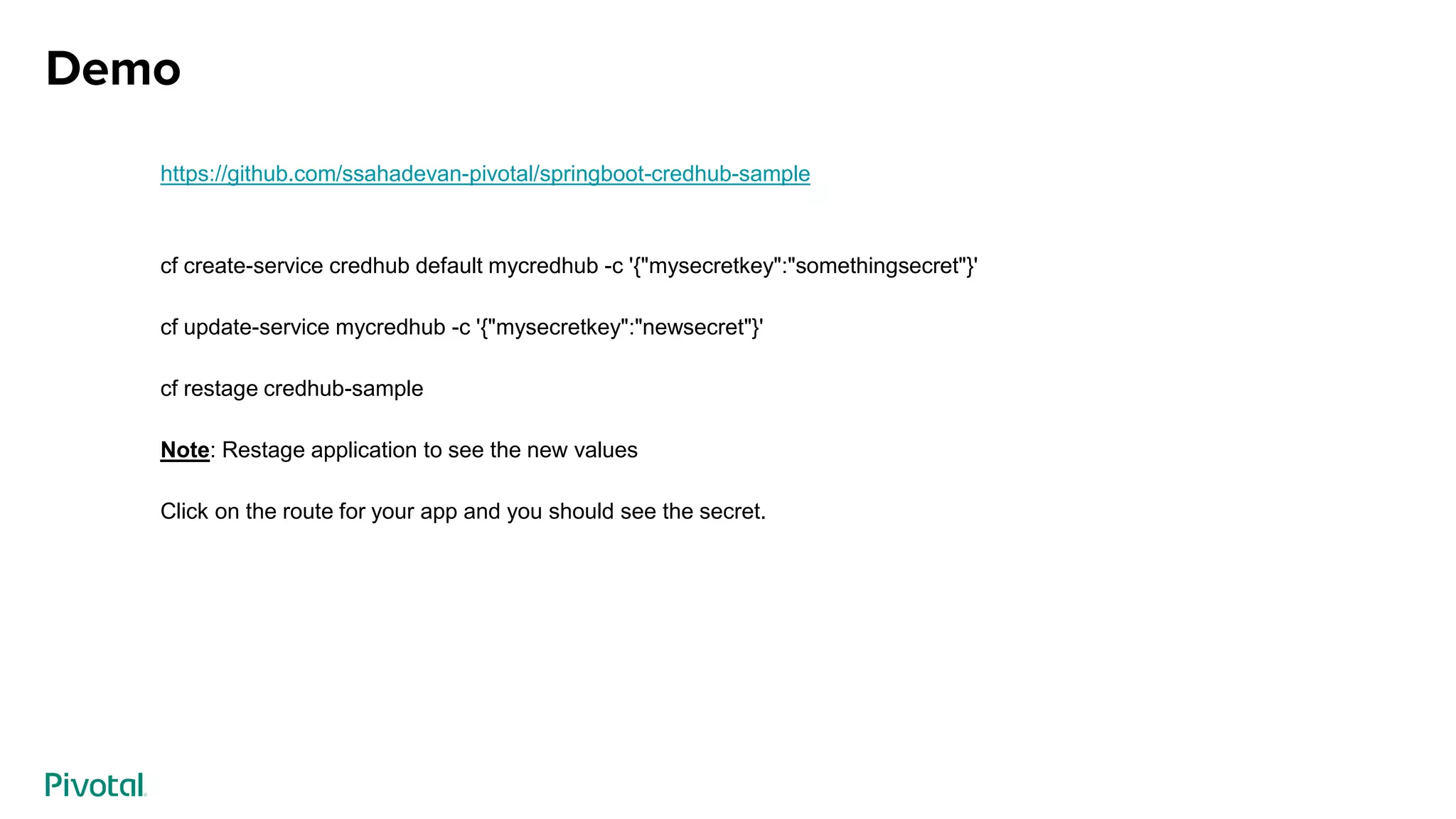 Demo
https://github.com/ssahadevan-pivotal/springboot-credhub-sample
cf create-service credhub default mycredhub -c '{"mysecretkey":"somethingsecret"}'
cf update-service mycredhub -c '{"mysecretkey":"newsecret"}'
cf restage credhub-sample
Note: Restage application to see the new values
Click on the route for your app and you should see the secret.
 