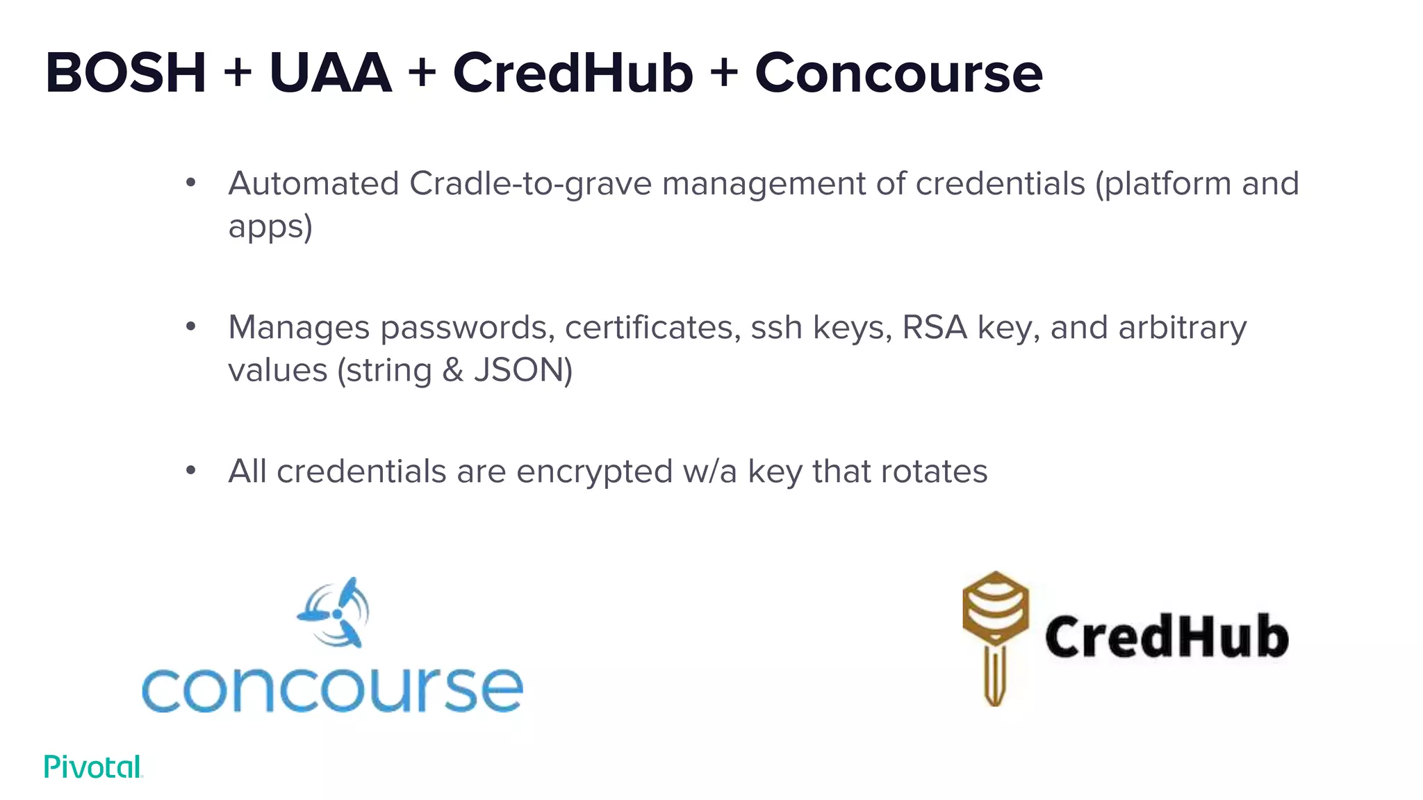 BOSH + UAA + CredHub + Concourse
• Automated Cradle-to-grave management of credentials (platform and
apps)
• Manages passwords, certificates, ssh keys, RSA key, and arbitrary
values (string & JSON)
• All credentials are encrypted w/a key that rotates
 