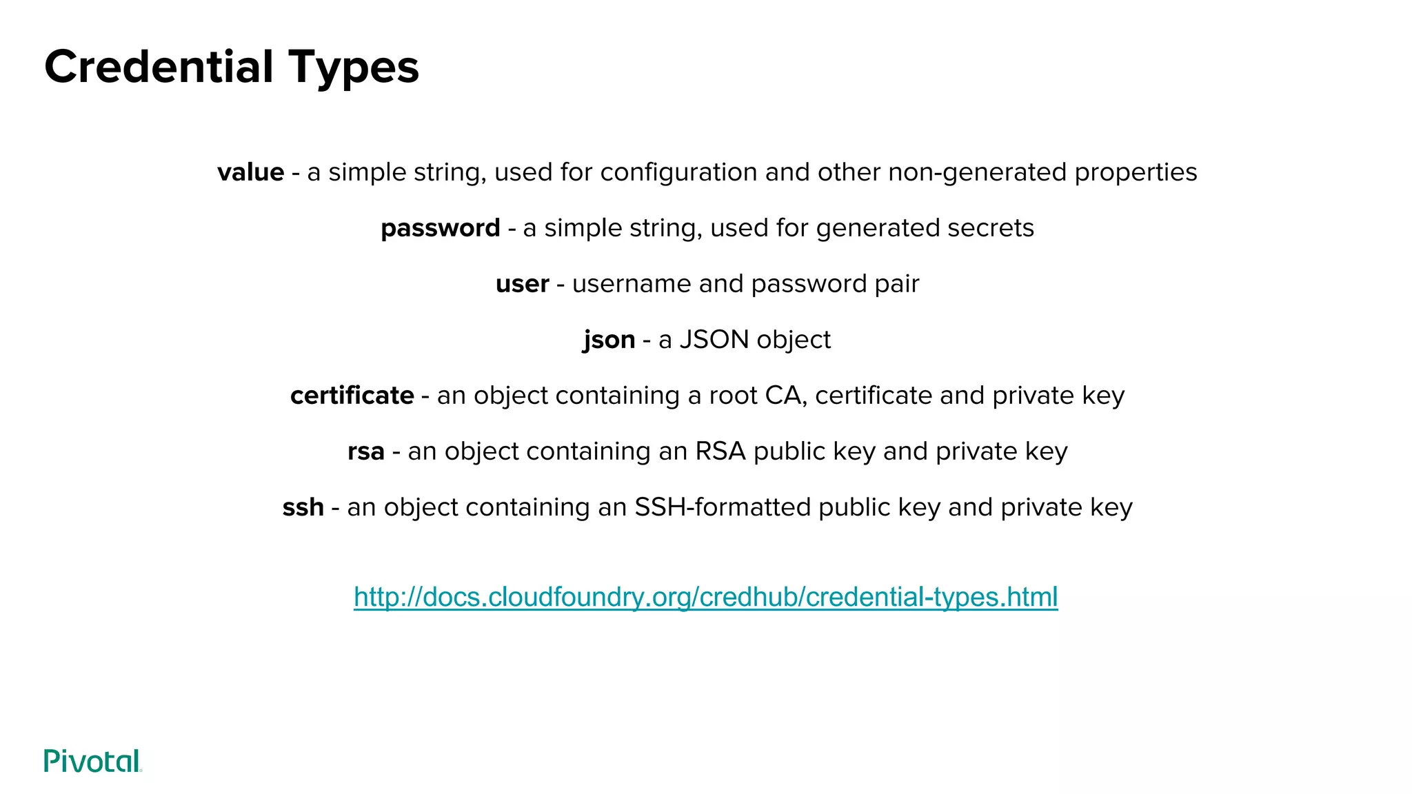 Credential Types
value - a simple string, used for configuration and other non-generated properties
password - a simple string, used for generated secrets
user - username and password pair
json - a JSON object
certificate - an object containing a root CA, certificate and private key
rsa - an object containing an RSA public key and private key
ssh - an object containing an SSH-formatted public key and private key
http://docs.cloudfoundry.org/credhub/credential-types.html
 
