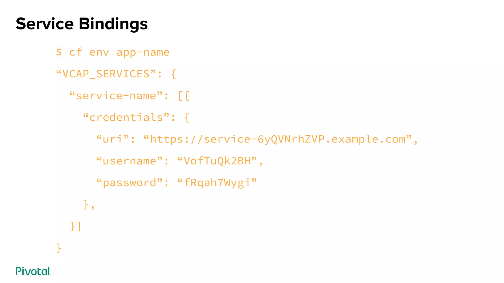 Service Bindings
$ cf env app-name
“VCAP_SERVICES”: {
“service-name”: [{
“credentials”: {
“uri”: “https://service-6yQVNrhZVP.example.com”,
“username”: “VofTuQk2BH”,
“password”: “fRqah7Wygi”
},
}]
}
 