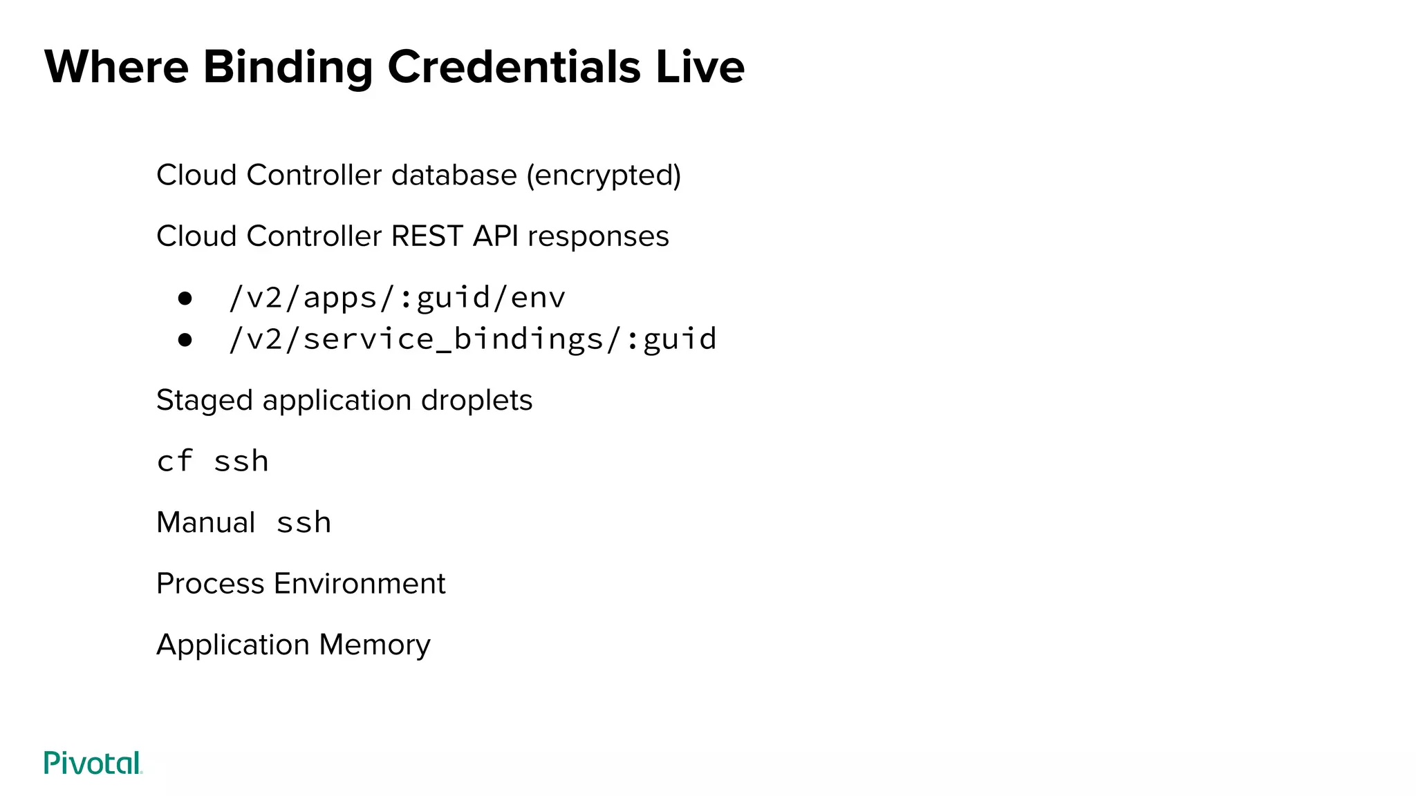 Where Binding Credentials Live
Cloud Controller database (encrypted)
Cloud Controller REST API responses
● /v2/apps/:guid/env
● /v2/service_bindings/:guid
Staged application droplets
cf ssh
Manual ssh
Process Environment
Application Memory
 
