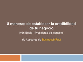 8 maneras de establecer la credibilidad
de tu negocio
Iván Bedia - Presidente del consejo
de Asesores de BusinessInFact
 