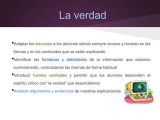 La verdad
•Adaptar los discursos a los alumnos siendo siempre sincero y honesto en las
formas y en los contenidos que se estén explicando
•Identificar las fortalezas y debilidades de la información que estamos
suministrando, contrastando las mismas de forma habitual
•Introducir fuentes confiables y permitir que los alumnos desarrollen el
espíritu crítico con “la verdad” que desarrollamos
•Analizar argumentos y evidencias de nuestras explicaciones
 