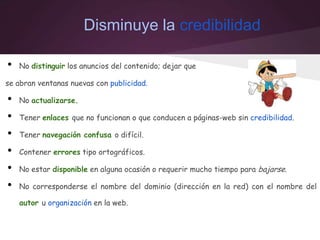 Disminuye la credibilidad
• No distinguir los anuncios del contenido; dejar que
se abran ventanas nuevas con publicidad.
• No actualizarse.
• Tener enlaces que no funcionan o que conducen a páginas-web sin credibilidad.
• Tener navegación confusa o difícil.
• Contener errores tipo ortográficos.
• No estar disponible en alguna ocasión o requerir mucho tiempo para bajarse.
• No corresponderse el nombre del dominio (dirección en la red) con el nombre del
autor u organización en la web.
 