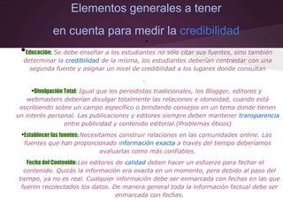 Elementos generales a tener
en cuenta para medir la credibilidad
•
•Educación: Se debe enseñar a los estudiantes no sólo citar sus fuentes, sino también
determinar la credibilidad de la misma, los estudiantes deberían contrastar con una
segunda fuente y asignar un nivel de credibilidad a los lugares donde consultan
.
•Divulgación Total: Igual que los periodistas tradicionales, los Blogger, editores y
webmasters deberían divulgar totalmente las relaciones e idoneidad, cuando está
escribiendo sobre un campo específico o brindando consejos en un tema donde tienen
un interés personal. Las publicaciones y editores siempre deben mantener transparencia
entre publicidad y contenido editorial.(Problemas éticos)
•Establecer las fuentes: Necesitamos construir relaciones en las comunidades online. Las
fuentes que han proporcionado información exacta a través del tiempo deberíamos
evaluarlas como más confiables.
Fecha del Contenido: Los editores de calidad deben hacer un esfuerzo para fechar el
contenido. Quizás la información era exacta en un momento, pero debido al paso del
tiempo, ya no es real. Cualquier información debe ser enmarcada con fechas en las que
fueron recolectados los datos. De manera general toda la información factual debe ser
enmarcada con fechas.
 