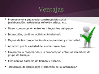 Ventajas
• Promueve una pedagogía constructivista social
(colaboración, actividades reflexión crítica, etc.
• Mayor comunicación entre los integrantes del grupo.
• Interacción, continua actividad intelectual.
• Mejora de las competencias de comprensión y creatividad.
• Atractivo por la variedad de sus herramientas.
• Favorecen la cooperación y la colaboración entre los miembros de
grupo de trabajo.
• Eliminan las barreras de tiempo y espacio.
• Desarrollo de habilidades y selección de la información
 