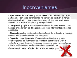 Inconvenientes
- Aprendizajes incompletos y superficiales. La libre interacción de los
participantes con estas herramientas, no siempre de calidad y a menudo
descontextualizado, puede proporcionar aprendizajes incompletos con
visiones de la realidad simplistas y poco profundas.
- Diálogos muy rígidos. En las comunicaciones virtuales, a veces cuesta
hacerse entender con los diálogos ralentizados e intermitentes del correo
electrónico.
- Distracciones. Los participantes al estar frente del ordenador a veces se
dedican a otras actividades en vez de trabajar.
- Dependencia de los demás. En general conviene hacer grupos
estables (donde los alumnos ya se conozcan) pero flexibles (para ir
variando) y no conviene que los grupos sean numerosos, ya que algunos
miembros del grupo se pueden convertir en espectadores.
-Se rompe el vínculo afectivo de los miembros del grupo.
 