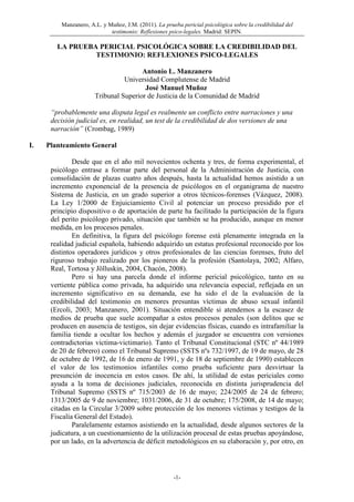 Manzanero, A.L. y Muñoz, J.M. (2011). La prueba pericial psicológica sobre la credibilidad del
testimonio: Reflexiones psico-legales. Madrid: SEPIN.
-1-
LA PRUEBA PERICIAL PSICOLÓGICA SOBRE LA CREDIBILIDAD DEL
TESTIMONIO: REFLEXIONES PSICO-LEGALES
Antonio L. Manzanero
Universidad Complutense de Madrid
José Manuel Muñoz
Tribunal Superior de Justicia de la Comunidad de Madrid
“probablemente una disputa legal es realmente un conflicto entre narraciones y una
decisión judicial es, en realidad, un test de la credibilidad de dos versiones de una
narración” (Crombag, 1989)
I. Planteamiento General
Desde que en el año mil novecientos ochenta y tres, de forma experimental, el
psicólogo entrase a formar parte del personal de la Administración de Justicia, con
consolidación de plazas cuatro años después, hasta la actualidad hemos asistido a un
incremento exponencial de la presencia de psicólogos en el organigrama de nuestro
Sistema de Justicia, en un grado superior a otros técnicos-forenses (Vázquez, 2008).
La Ley 1/2000 de Enjuiciamiento Civil al potenciar un proceso presidido por el
principio dispositivo o de aportación de parte ha facilitado la participación de la figura
del perito psicólogo privado, situación que también se ha producido, aunque en menor
medida, en los procesos penales.
En definitiva, la figura del psicólogo forense está plenamente integrada en la
realidad judicial española, habiendo adquirido un estatus profesional reconocido por los
distintos operadores jurídicos y otros profesionales de las ciencias forenses, fruto del
riguroso trabajo realizado por los pioneros de la profesión (Santolaya, 2002; Alfaro,
Real, Tortosa y Jölluskin, 2004, Chacón, 2008).
Pero si hay una parcela donde el informe pericial psicológico, tanto en su
vertiente pública como privada, ha adquirido una relevancia especial, reflejada en un
incremento significativo en su demanda, ese ha sido el de la evaluación de la
credibilidad del testimonio en menores presuntas víctimas de abuso sexual infantil
(Ercoli, 2003; Manzanero, 2001). Situación entendible si atendemos a la escasez de
medios de prueba que suele acompañar a estos procesos penales (son delitos que se
producen en ausencia de testigos, sin dejar evidencias físicas, cuando es intrafamiliar la
familia tiende a ocultar los hechos y además el juzgador se encuentra con versiones
contradictorias victima-victimario). Tanto el Tribunal Constitucional (STC nº 44/1989
de 20 de febrero) como el Tribunal Supremo (SSTS nºs 732/1997, de 19 de mayo, de 28
de octubre de 1992, de 16 de enero de 1991, y de 18 de septiembre de 1990) establecen
el valor de los testimonios infantiles como prueba suficiente para desvirtuar la
presunción de inocencia en estos casos. De ahí, la utilidad de estas periciales como
ayuda a la toma de decisiones judiciales, reconocida en distinta jurisprudencia del
Tribunal Supremo (SSTS nº 715/2003 de 16 de mayo; 224/2005 de 24 de febrero;
1313/2005 de 9 de noviembre; 1031/2006, de 31 de octubre; 175/2008, de 14 de mayo;
citadas en la Circular 3/2009 sobre protección de los menores víctimas y testigos de la
Fiscalía General del Estado).
Paralelamente estamos asistiendo en la actualidad, desde algunos sectores de la
judicatura, a un cuestionamiento de la utilización procesal de estas pruebas apoyándose,
por un lado, en la advertencia de déficit metodológicos en su elaboración y, por otro, en
 