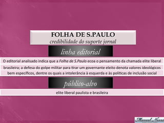 FOLHA DE S.PAULO
                                          credibilidade do suporte jornal

                                                   linha editorial
O	
  editorial	
  analisado	
  indica	
  que	
  a	
  Folha	
  de	
  S.Paulo	
  ecoa	
  o	
  pensamento	
  da	
  chamada	
  elite	
  liberal	
  
brasileira;	
  a	
  defesa	
  do	
  golpe	
  militar	
  para	
  >rar	
  um	
  governante	
  eleito	
  denota	
  valores	
  ideológicos	
  
  bem	
  especíﬁcos,	
  dentre	
  os	
  quais	
  a	
  intolerância	
  à	
  esquerda	
  e	
  às	
  polí>cas	
  de	
  inclusão	
  social	
  

                                                      público-alvo
                                               elite	
  liberal	
  paulista	
  e	
  brasileira	
  
 