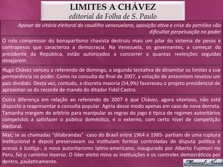 LIMITES A CHÁVEZ
                                            editorial da Folha de S. Paulo
          Apesar	
  da	
  vitória	
  eleitoral	
  do	
  caudilho	
  venezuelano,	
  oposição	
  a>va	
  e	
  crise	
  do	
  petróleo	
  vão	
  
                                                                                          diﬁcultar	
  perpetuação	
  no	
  poder	
  
O	
   rolo	
   compressor	
   do	
   bonapar>smo	
   chavista	
   destruiu	
   mais	
   um	
   pilar	
   do	
   sistema	
   de	
   pesos	
   e	
  
contrapesos	
   que	
   caracteriza	
   a	
   democracia.	
   Na	
   Venezuela,	
   os	
   governantes,	
   a	
   começar	
   do	
  
presidente	
   da	
   República,	
   estão	
   autorizados	
   a	
   concorrer	
   a	
   quantas	
   reeleições	
   seguidas	
  
desejarem.	
  
Hugo	
  Chávez	
  venceu	
  o	
  referendo	
  de	
  domingo,	
  a	
  segunda	
  tenta>va	
  de	
  dinamitar	
  os	
  limites	
  a	
  sua	
  
permanência	
  no	
  poder.	
  Como	
  na	
  consulta	
  do	
  ﬁnal	
  de	
  2007,	
  a	
  votação	
  de	
  anteontem	
  revelou	
  um	
  
país	
  dividido.	
  Desta	
  vez,	
  contudo,	
  a	
  discreta	
  maioria	
  (54,9%)	
  favoreceu	
  o	
  projeto	
  presidencial	
  de	
  
aproximar-­‐se	
  do	
  recorde	
  de	
  mando	
  do	
  ditador	
  Fidel	
  Castro.	
  
Outra	
   diferença	
   em	
   relação	
   ao	
   referendo	
   de	
   2007	
   é	
   que	
   Chávez,	
   agora	
   vitorioso,	
   não	
   está	
  
disposto	
  a	
  reapresentar	
  a	
  consulta	
  popular.	
  Agiria	
  desse	
  modo	
  apenas	
  em	
  caso	
  de	
  nova	
  derrota.	
  
Tamanha	
  margem	
  de	
  arbítrio	
  para	
  manipular	
  as	
  regras	
  do	
  jogo	
  é	
  pica	
  de	
  regimes	
  autoritários	
  
compelidos	
   a	
   sa>sfazer	
   o	
   público	
   domés>co,	
   e	
   o	
   externo,	
   com	
   certo	
   nível	
   de	
   compe>ção	
  
eleitoral.	
  
Mas,	
  se	
  as	
  chamadas	
  “ditabrandas”	
  -­‐caso	
  do	
  Brasil	
  entre	
  1964	
  e	
  1985-­‐	
  par>am	
  de	
   uma	
  ruptura	
  
ins>tucional	
   e	
   depois	
   preservavam	
   ou	
   ins>tuíam	
   formas	
   controladas	
   de	
   disputa	
   polí>ca	
   e	
  
acesso	
   à	
   Jus>ça-­‐,	
   o	
   novo	
   autoritarismo	
   la>no-­‐americano,	
   inaugurado	
   por	
   Alberto	
   Fujimori	
   no	
  
Peru,	
  faz	
  o	
  caminho	
  inverso.	
  O	
  líder	
  eleito	
  mina	
  as	
  ins>tuições	
  e	
  os	
  controles	
  democrá>cos	
  por	
  
dentro,	
  paula>namente.	
  
 