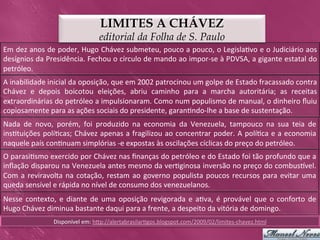 LIMITES A CHÁVEZ
                                                editorial da Folha de S. Paulo
Em	
  dez	
  anos	
  de	
  poder,	
  Hugo	
  Chávez	
  submeteu,	
  pouco	
  a	
  pouco,	
  o	
  Legisla>vo	
  e	
  o	
  Judiciário	
  aos	
  
desígnios	
  da	
  Presidência.	
  Fechou	
  o	
  círculo	
  de	
  mando	
  ao	
  impor-­‐se	
  à	
  PDVSA,	
  a	
  gigante	
  estatal	
  do	
  
petróleo.	
  
A	
  inabilidade	
  inicial	
  da	
  oposição,	
  que	
  em	
  2002	
  patrocinou	
  um	
  golpe	
  de	
  Estado	
  fracassado	
  contra	
  
Chávez	
   e	
   depois	
   boicotou	
   eleições,	
   abriu	
   caminho	
   para	
   a	
   marcha	
   autoritária;	
   as	
   receitas	
  
extraordinárias	
   do	
   petróleo	
   a	
   impulsionaram.	
   Como	
   num	
   populismo	
   de	
   manual,	
   o	
   dinheiro	
   ﬂuiu	
  
copiosamente	
  para	
  as	
  ações	
  sociais	
  do	
  presidente,	
  garan>ndo-­‐lhe	
  a	
  base	
  de	
  sustentação.	
  
Nada	
   de	
   novo,	
   porém,	
   foi	
   produzido	
   na	
   economia	
   da	
   Venezuela,	
   tampouco	
   na	
   sua	
   teia	
   de	
  
ins>tuições	
  polí>cas;	
  Chávez	
  apenas	
  a	
  fragilizou	
  ao	
  concentrar	
  poder.	
  A	
  polí>ca	
  e	
  a	
  economia	
  
naquele	
  país	
  con>nuam	
  simplórias	
  -­‐e	
  expostas	
  às	
  oscilações	
  cíclicas	
  do	
  preço	
  do	
  petróleo.	
  
O	
   parasi>smo	
   exercido	
   por	
   Chávez	
   nas	
   ﬁnanças	
   do	
   petróleo	
   e	
   do	
   Estado	
   foi	
   tão	
   profundo	
   que	
   a	
  
inﬂação	
  disparou	
  na	
  Venezuela	
  antes	
  mesmo	
  da	
  ver>ginosa	
  inversão	
  no	
  preço	
  do	
  combusvel.	
  
Com	
   a	
   reviravolta	
   na	
   cotação,	
   restam	
   ao	
   governo	
   populista	
   poucos	
   recursos	
   para	
   evitar	
   uma	
  
queda	
  sensível	
  e	
  rápida	
  no	
  nível	
  de	
  consumo	
  dos	
  venezuelanos.	
  
Nesse	
   contexto,	
   e	
   diante	
   de	
   uma	
   oposição	
   revigorada	
   e	
   a>va,	
   é	
   provável	
   que	
   o	
   conforto	
   de	
  
Hugo	
  Chávez	
  diminua	
  bastante	
  daqui	
  para	
  a	
  frente,	
  a	
  despeito	
  da	
  vitória	
  de	
  domingo.	
  
                         Disponível	
  em:	
  hkp://alertabrasilar>gos.blogspot.com/2009/02/limites-­‐chavez.html	
  
 