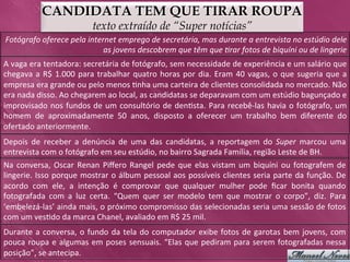 CANDIDATA TEM QUE TIRAR ROUPA
                                         texto extraído de “Super notícias”
Fotógrafo	
  oferece	
  pela	
  internet	
  emprego	
  de	
  secretária,	
  mas	
  durante	
  a	
  entrevista	
  no	
  estúdio	
  dele	
  
                                     as	
  jovens	
  descobrem	
  que	
  têm	
  que	
  >rar	
  fotos	
  de	
  biquíni	
  ou	
  de	
  lingerie	
  
A	
  vaga	
  era	
  tentadora:	
  secretária	
  de	
  fotógrafo,	
  sem	
  necessidade	
  de	
  experiência	
  e	
  um	
  salário	
  que	
  
chegava	
   a	
   R$	
   1.000	
   para	
   trabalhar	
   quatro	
   horas	
   por	
   dia.	
   Eram	
   40	
   vagas,	
   o	
   que	
   sugeria	
   que	
   a	
  
empresa	
  era	
  grande	
  ou	
  pelo	
  menos	
  >nha	
  uma	
  carteira	
  de	
  clientes	
  consolidada	
  no	
  mercado.	
  Não	
  
era	
  nada	
  disso.	
  Ao	
  chegarem	
  ao	
  local,	
  as	
  candidatas	
  se	
  deparavam	
  com	
  um	
  estúdio	
  bagunçado	
  e	
  
improvisado	
   nos	
   fundos	
   de	
   um	
   consultório	
   de	
   den>sta.	
   Para	
   recebê-­‐las	
   havia	
   o	
   fotógrafo,	
   um	
  
homem	
   de	
   aproximadamente	
   50	
   anos,	
   disposto	
   a	
   oferecer	
   um	
   trabalho	
   bem	
   diferente	
   do	
  
ofertado	
  anteriormente.	
  
Depois	
   de	
   receber	
   a	
   denúncia	
   de	
   uma	
   das	
   candidatas,	
   a	
   reportagem	
   do	
   Super	
   marcou	
   uma	
  
entrevista	
  com	
  o	
  fotógrafo	
  em	
  seu	
  estúdio,	
  no	
  bairro	
  Sagrada	
  Família,	
  região	
  Leste	
  de	
  BH.	
  	
  
Na	
   conversa,	
   Oscar	
   Renan	
   Piﬀero	
   Rangel	
   pede	
   que	
   elas	
   vistam	
   um	
   biquíni	
   ou	
   fotografem	
   de	
  
lingerie.	
  Isso	
  porque	
  mostrar	
  o	
  álbum	
  pessoal	
  aos	
  possíveis	
  clientes	
  seria	
  parte	
  da	
  função.	
  De	
  
acordo	
   com	
   ele,	
   a	
   intenção	
   é	
   comprovar	
   que	
   qualquer	
   mulher	
   pode	
   ﬁcar	
   bonita	
   quando	
  
fotografada	
   com	
   a	
   luz	
   certa.	
   “Quem	
   quer	
   ser	
   modelo	
   tem	
   que	
   mostrar	
   o	
   corpo”,	
   diz.	
   Para	
  
‘embelezá-­‐las’	
  ainda	
  mais,	
  o	
  próximo	
  compromisso	
  das	
  selecionadas	
  seria	
  uma	
  sessão	
  de	
  fotos	
  
com	
  um	
  ves>do	
  da	
  marca	
  Chanel,	
  avaliado	
  em	
  R$	
  25	
  mil.	
  
Durante	
   a	
   conversa,	
   o	
   fundo	
   da	
   tela	
   do	
   computador	
   exibe	
   fotos	
   de	
   garotas	
   bem	
   jovens,	
   com	
  
pouca	
   roupa	
   e	
   algumas	
   em	
   poses	
   sensuais.	
   “Elas	
   que	
   pediram	
   para	
   serem	
   fotografadas	
   nessa	
  
posição”,	
  se	
  antecipa.	
  	
  
 