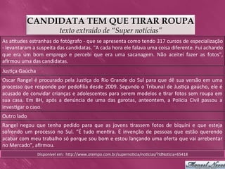 CANDIDATA TEM QUE TIRAR ROUPA
                                         texto extraído de “Super notícias”
As	
   a>tudes	
   estranhas	
   do	
   fotógrafo	
   -­‐	
   que	
   se	
   apresenta	
   como	
   tendo	
   317	
   cursos	
   de	
   especialização	
  
-­‐	
  levantaram	
  a	
  suspeita	
  das	
  candidatas.	
  "A	
  cada	
  hora	
  ele	
  falava	
  uma	
  coisa	
  diferente.	
  Fui	
  achando	
  
que	
   era	
   um	
   bom	
   emprego	
   e	
   percebi	
   que	
   era	
   uma	
   sacanagem.	
   Não	
   aceitei	
   fazer	
   as	
   fotos",	
  
aﬁrmou	
  uma	
  das	
  candidatas.	
  
Jus>ça	
  Gaúcha	
  
Oscar	
   Rangel	
   é	
   procurado	
   pela	
   Jus>ça	
   do	
   Rio	
   Grande	
   do	
   Sul	
   para	
   que	
   dê	
   sua	
   versão	
   em	
   uma	
  
processo	
  que	
  responde	
  por	
  pedoﬁlia	
  desde	
  2009.	
  Segundo	
  o	
  Tribunal	
  de	
  Jus>ça	
  gaúcho,	
  ele	
  é	
  
acusado	
  de	
  convidar	
  crianças	
  e	
  adolescentes	
  para	
  serem	
  modelos	
  e	
  >rar	
  fotos	
  sem	
  roupa	
  em	
  
sua	
   casa.	
   Em	
   BH,	
   após	
   a	
   denúncia	
   de	
   uma	
   das	
   garotas,	
   anteontem,	
   a	
   Polícia	
   Civil	
   passou	
   a	
  
inves>gar	
  o	
  caso.	
  	
  
Outro	
  lado	
  
Rangel	
   negou	
   que	
   tenha	
   pedido	
   para	
   que	
   as	
   jovens	
   >rassem	
   fotos	
   de	
   biquíni	
   e	
   que	
   esteja	
  
sofrendo	
   um	
   processo	
   no	
   Sul.	
   “É	
   tudo	
   men>ra.	
   É	
   invenção	
   de	
   pessoas	
   que	
   estão	
   querendo	
  
acabar	
  com	
  meu	
  trabalho	
  só	
  porque	
  sou	
  bom	
  e	
  estou	
  lançando	
  uma	
  oferta	
  que	
  vai	
  arrebentar	
  
no	
  Mercado”,	
  aﬁrmou.	
  
                         Disponível	
  em:	
  	
  hkp://www.otempo.com.br/superno>cia/no>cias/?IdNo>cia=65418	
  
 