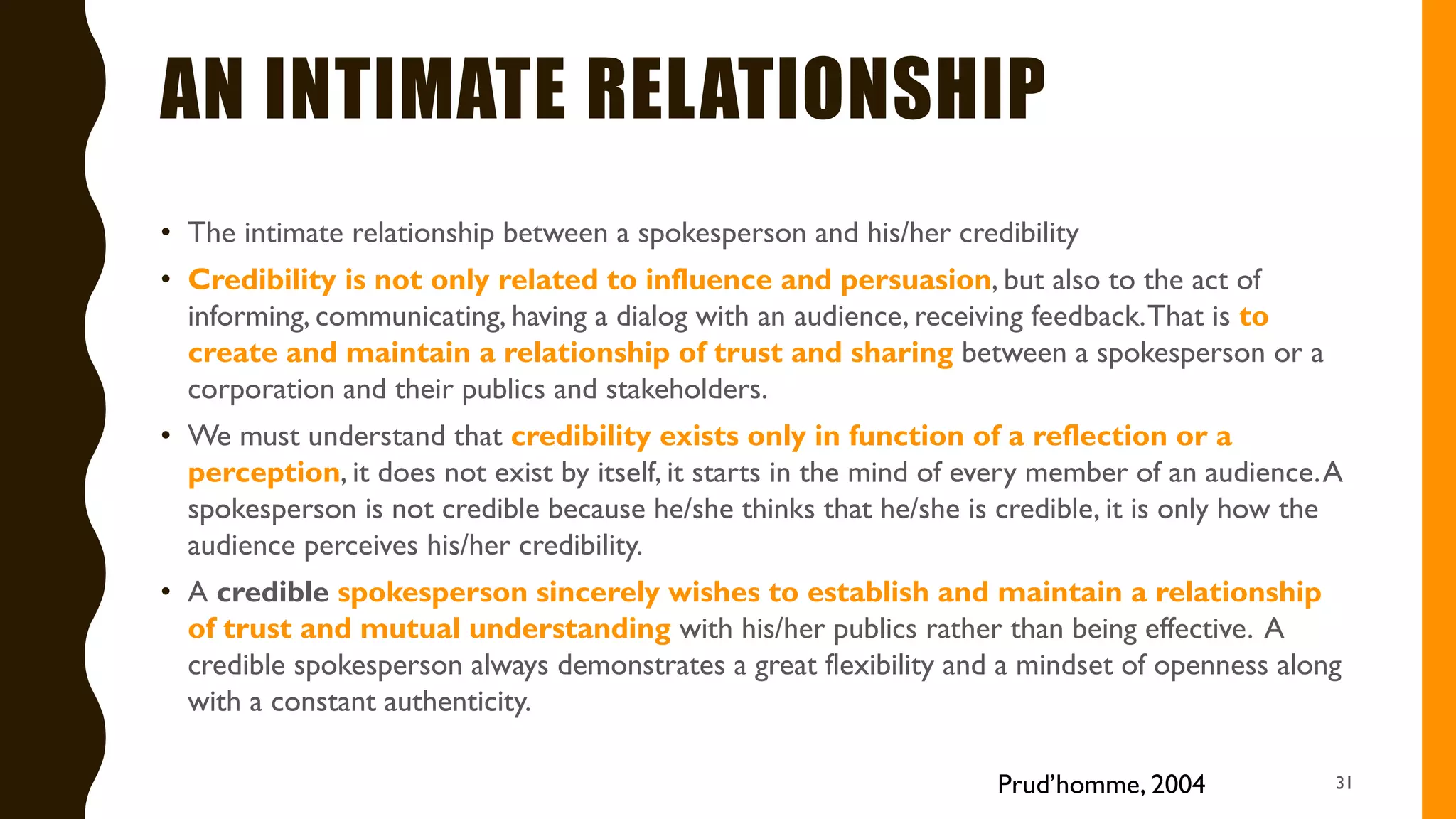 AN INTIMATE RELATIONSHIP
• The intimate relationship between a spokesperson and his/her credibility
• Credibility is not only related to influence and persuasion, but also to the act of
informing, communicating, having a dialog with an audience, receiving feedback.That is to
create and maintain a relationship of trust and sharing between a spokesperson or a
corporation and their publics and stakeholders.
• We must understand that credibility exists only in function of a reflection or a
perception, it does not exist by itself, it starts in the mind of every member of an audience.A
spokesperson is not credible because he/she thinks that he/she is credible, it is only how the
audience perceives his/her credibility.
• A credible spokesperson sincerely wishes to establish and maintain a relationship
of trust and mutual understanding with his/her publics rather than being effective. A
credible spokesperson always demonstrates a great flexibility and a mindset of openness along
with a constant authenticity.
31Prud’homme, 2004
 