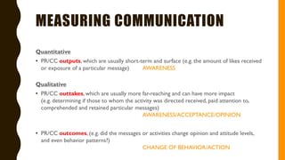 MEASURING COMMUNICATION
Quantitative
• PR/CC outputs, which are usually short-term and surface (e.g. the amount of likes received
or exposure of a particular message) AWARENESS
Qualitative
• PR/CC outtakes, which are usually more far-reaching and can have more impact
(e.g. determining if those to whom the activity was directed received, paid attention to,
comprehended and retained particular messages)
AWARENESS/ACCEPTANCE/OPINION
• PR/CC outcomes, (e.g. did the messages or activities change opinion and attitude levels,
and even behavior patterns?)
CHANGE OF BEHAVIOR/ACTION
 