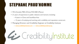 STEPHANE PRUD’HOMME
• MA (Canada), MBA (China), PhD ABD (Macau)
• 21 years of experience in public relations and marcom, including:
– 8 years in China and SouthEast Asia
– 13 years of studying and working with credibility and reputation constructs
• Managing Director and Credibility Engineer at Credibility Institute
– www.credibilityinstitute.com | www.credibilityacademy.org
 