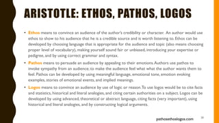 ARISTOTLE: ETHOS, PATHOS, LOGOS
• Ethos means to convince an audience of the author’s credibility or character. An author would use
ethos to show to his audience that he is a credible source and is worth listening to. Ethos can be
developed by choosing language that is appropriate for the audience and topic (also means choosing
proper level of vocabulary), making yourself sound fair or unbiased, introducing your expertise or
pedigree, and by using correct grammar and syntax.
• Pathos means to persuade an audience by appealing to their emotions.Authors use pathos to
invoke sympathy from an audience; to make the audience feel what what the author wants them to
feel. Pathos can be developed by using meaningful language, emotional tone, emotion evoking
examples, stories of emotional events, and implied meanings.
• Logos means to convince an audience by use of logic or reason.To use logos would be to cite facts
and statistics, historical and literal analogies, and citing certain authorities on a subject. Logos can be
developed by using advanced, theoretical or abstract language, citing facts (very important), using
historical and literal analogies, and by constructing logical arguments.
20
pathosethoslogos.com
 