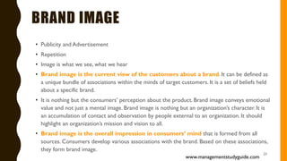 BRAND IMAGE
• Publicity and Advertisement
• Repetition
• Image is what we see, what we hear
• Brand image is the current view of the customers about a brand. It can be defined as
a unique bundle of associations within the minds of target customers. It is a set of beliefs held
about a specific brand.
• It is nothing but the consumers’ perception about the product. Brand image conveys emotional
value and not just a mental image. Brand image is nothing but an organization’s character. It is
an accumulation of contact and observation by people external to an organization. It should
highlight an organization’s mission and vision to all.
• Brand image is the overall impression in consumers’ mind that is formed from all
sources. Consumers develop various associations with the brand. Based on these associations,
they form brand image.
23
www.managementstudyguide.com
 