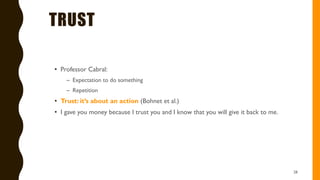 TRUST
• Professor Cabral:
– Expectation to do something
– Repetition
• Trust: it’s about an action (Bohnet et al.)
• I gave you money because I trust you and I know that you will give it back to me.
28
 
