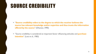 SOURCE CREDIBILITY
• “Source credibility refers to the degree to which the receiver believes the
source has relevant knowledge and/or expertise and thus trusts the information
offered by the source” (Ohanian, 1990)
• “Source credibility is considered an important factor influencing attitudes and purchase
intention” (Lutz et al., 1983)
36
 