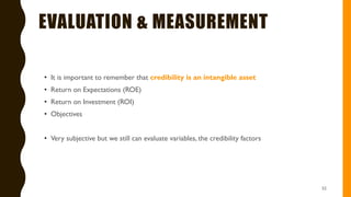 EVALUATION & MEASUREMENT
• It is important to remember that credibility is an intangible asset
• Return on Expectations (ROE)
• Return on Investment (ROI)
• Objectives
• Very subjective but we still can evaluate variables, the credibility factors
52
 