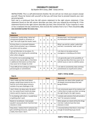 CREDIBILITY CHECKLIST
By Stephen M.R. Covey, 2006 - Covey Link Inc.
INSTRUCTIONS: This is a self-administered checklist. No one will see nor check your answers except
yourself. Please be honest with yourself so that you will know how to proceed towards your own
personal growth.
Each row is a continuum from the left column statement to the right column statement. If the
statement found on the left column describes you best, then you respond by encircling #1. If the
statement found on the right column describes you best, then encircle #5. If your response is more
or less in between the two statements, then encircle the numbers from 2 to 4. There should be only
one encircled number for every row.
Part 1:
Statement Score Statement
I sometimes “justify telling “white lies”
misrepresent people or situations, or
“spin” the truth to get the results I want.
1 2 3 4 5
At every level, I am thoroughly honest in
my interactions with others.
At times there is a mismatch between
what I think and what I say, or between
my actions and my values.
1 2 3 4 5
What I say and do is what I really think
and feel; I consistently “walk my talk”.
I am not fully clear on my values. It’s
difficult for me to stand up for something
when others disagree
1 2 3 4 5
I am clear on my values and am
courageous in standing up for them
It’s hard for me to acknowledge that
someone else may be right, or that there
is additional information out there that
may cause me to change my mind
1 2 3 4 5
I am generally open to the possibility of
learning new ideas that may cause me to
rethink issues or even to redefine values.
I have difficult time setting or achieving
personal goals or commitments 1 2 3 4 5
I am able to consistently make and keep
commitments to myself and to others.
PART 1 TOTAL SCORE ___________
Part 2:
Statement Score Statement
I don’t really care that much about
people, except those closest to me. It’s
hard for me to think about concerns
outside of my own challenges in life
1 2 3 4 5
I generally care about other people and
am deeply concerned about the well-
being of others
I don’t think a lot about why I do what I
do. I’ve rarely (if ever) tried to do deep
interior work to improve my motives
1 2 3 4 5
I am consciously aware of my motives and
I refine them to make sure that I am doing
the right thing for the right reasons.
In my dealings with others, I usually focus
on getting what I want 1 2 3 4 5
I actively seek solutions that will provide a
“win” for everyone involved.
Based on my behavior, most people
wouldn’t necessarily think I had their best
interests in mind.
1 2 3 4 5
Other people can clearly tell by the things
I do that I really do have their best
interests in mind.
Deep down, I believe that if someone else
gets something (resources, opportunities,
credit), that means I don’t.
1 2 3 4 5
I sincerely believe that there is more than
enough of everything to go around.
PART 2 TOTAL SCORE ___________
 
