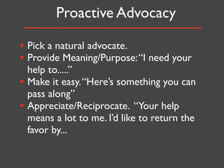 Proactive Advocacy

• Pick a natural advocate.
• Provide Meaning/Purpose: “I need your
  help to.....”
• Make it easy. “Here’s something you can
  pass along”
• Appreciate/Reciprocate. “Your help
  means a lot to me. I’d like to return the
  favor by...
 