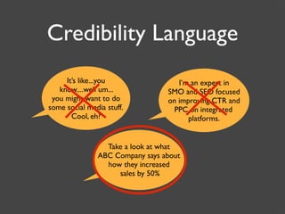 Credibility Language
     It’s like...you                I’m an expert in
   know....well um...            SMO and SEO focused
 you might want to do            on improving CTR and
some social media stuff.           PPC on integrated
       Cool, eh?                       platforms.


                 Take a look at what
               ABC Company says about
                 how they increased
                    sales by 50%
 