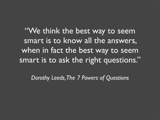 “We think the best way to seem
 smart is to know all the answers,
 when in fact the best way to seem
smart is to ask the right questions.”

   Dorothy Leeds, The 7 Powers of Questions
 
