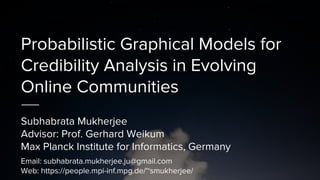 Probabilistic Graphical Models for
Credibility Analysis in Evolving
Online Communities
Subhabrata Mukherjee
Advisor: Prof. Gerhard Weikum
Max Planck Institute for Informatics, Germany
Email: subhabrata.mukherjee.ju@gmail.com
Web: https://people.mpi-inf.mpg.de/~smukherjee/
 