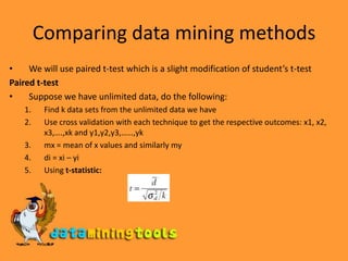 Comparing data mining methodsWe will use paired t-test which is a slight modification of student’s t-testPaired t-testSuppose we have unlimited data, do the following:Find k data sets from the unlimited data we haveUse cross validation with each technique to get the respective outcomes: x1, x2, x3,….,xk and y1,y2,y3,……,ykmx = mean of x values and similarly mydi = xi – yiUsing t-statistic: