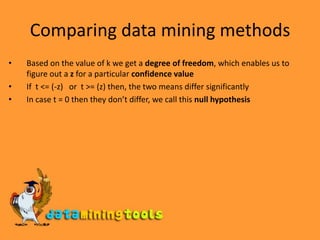 Comparing data mining methodsBased on the value of k we get a degree of freedom, which enables us to figure out a z for a particular confidence valueIf  t <= (-z)   or  t >= (z) then, the two means differ significantly In case t = 0 then they don’t differ, we call this null hypothesis
