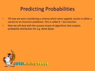 Predicting ProbabilitiesTill now we were considering a scheme which when applied, results in either a correct or an incorrect prediction. This is called 0 – loss functionNow we will deal with the success incase of algorithms that outputs probability distribution for e.g. Naïve Bayes