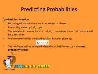 Predicting ProbabilitiesQuadratic loss function:For a single instance there are k out comes or classesProbability vector: p1,p2,….,pkThe actual out come vector is: a1,a2,a3,…..ak (where the actual outcome will be 1, rest all 0)We have to minimize the quadratic loss function given by:The minimum will be achieved when the probability vector is the true probability vector